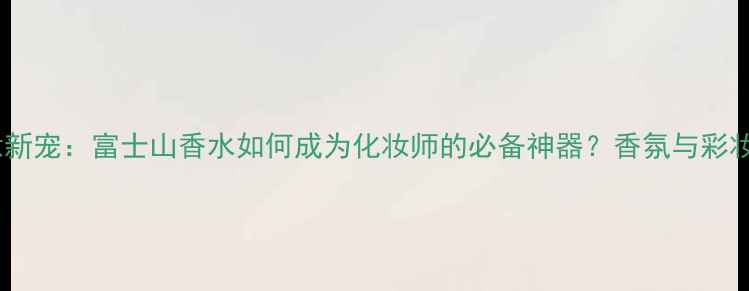 图片 日本香氛彩妆新宠：富士山香水如何成为化妆师的必备神器？香氛与彩妆的完美融合1