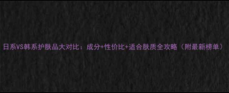 图片 日系VS韩系护肤品大对比：成分+性价比+适合肤质全攻略（附最新榜单）