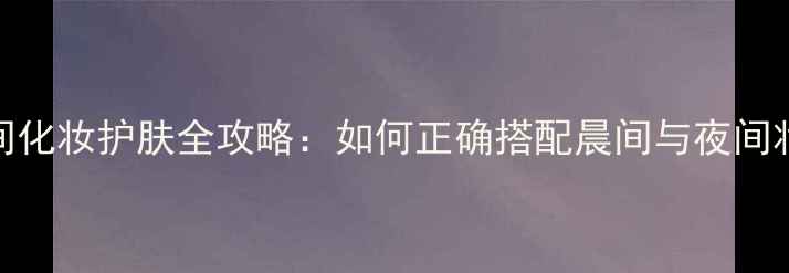 图片 日间与夜间化妆护肤全攻略：如何正确搭配晨间与夜间妆容步骤？