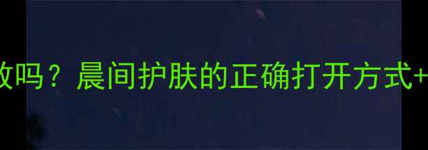 图片 早上用面膜真的有效吗？晨间护肤的正确打开方式+10款实测推荐清单1