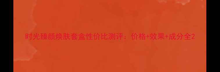 图片 时光臻颜焕肤套盒性价比测评：价格+效果+成分全2