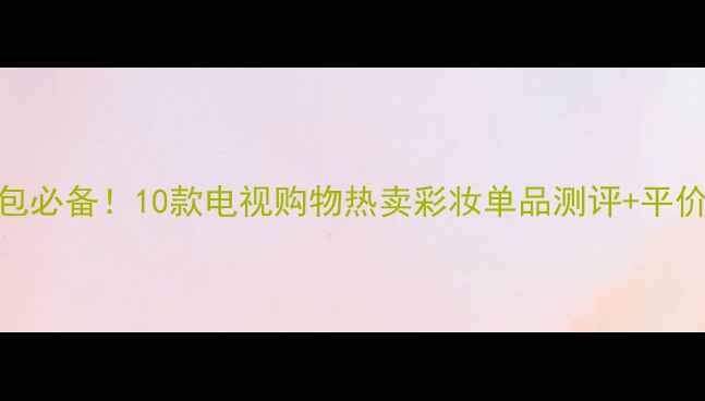 图片 明星化妆包必备！10款电视购物热卖彩妆单品测评+平价替代清单