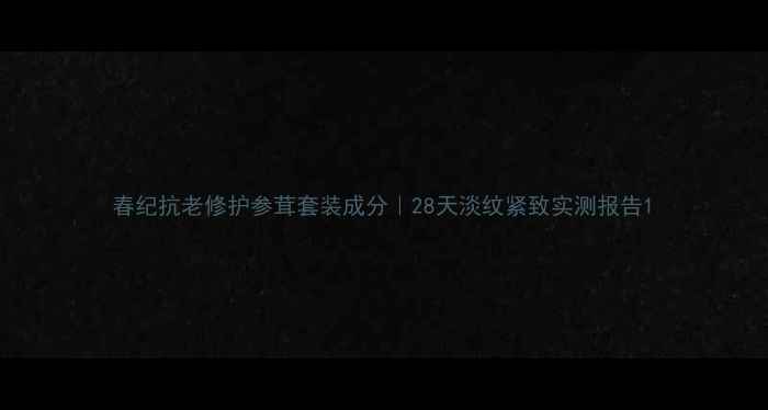 图片 春纪抗老修护参茸套装成分｜28天淡纹紧致实测报告1