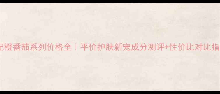图片 春纪橙番茄系列价格全｜平价护肤新宠成分测评+性价比对比指南2