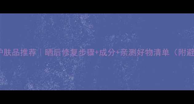 图片 晒后修复护肤品推荐｜晒后修复步骤+成分+亲测好物清单（附避雷指南）1