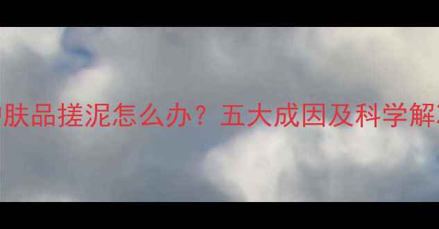 图片 晚上护肤品搓泥怎么办？五大成因及科学解决方法