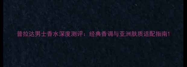 图片 普拉达男士香水深度测评：经典香调与亚洲肤质适配指南1
