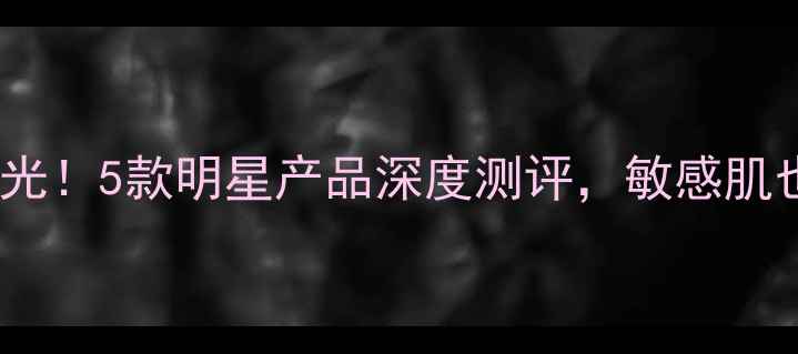 图片 晶皙兰新品价格曝光！5款明星产品深度测评，敏感肌也能用的护肤方案2