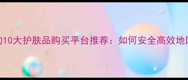 图片 最值得信赖的10大护肤品购买平台推荐：如何安全高效地网购化妆品？