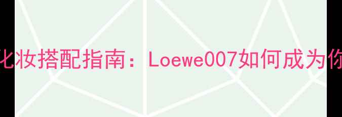 图片 最受欢迎的香水与化妆搭配指南：Loewe007如何成为你的全天候美妆伴侣