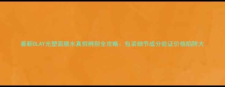 图片 最新OLAY光塑面膜水真假辨别全攻略：包装细节成分验证价格陷阱大