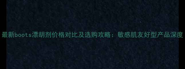 图片 最新boots漂胡剂价格对比及选购攻略：敏感肌友好型产品深度