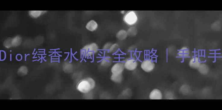 图片 最新价+渠道对比Dior绿香水购买全攻略｜手把手教你避坑省钱！1