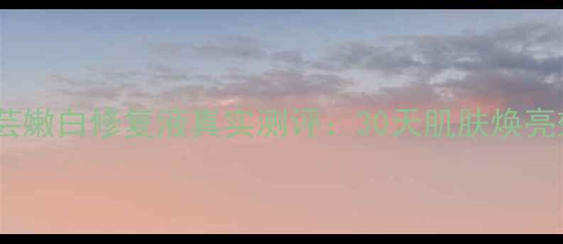 图片 最新价格+成分希芸嫩白修复液真实测评：30天肌肤焕亮效果+性价比对比2