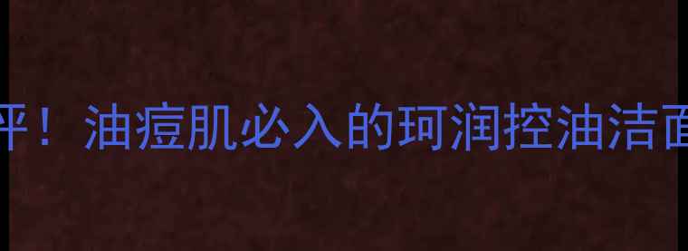 图片 最新价格+质地测评！油痘肌必入的珂润控油洁面泡沫真实体验🌟1