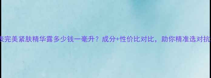 图片 最新价目表完美紧肤精华露多少钱一毫升？成分+性价比对比，助你精准选对抗老神器！2