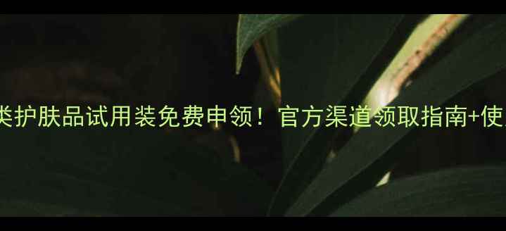 图片 最新修护美白控油三大类护肤品试用装免费申领！官方渠道领取指南+使用攻略（附领取入口）1