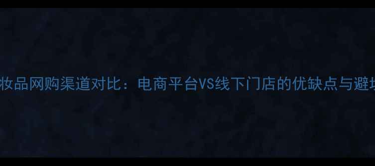 图片 最新化妆品网购渠道对比：电商平台VS线下门店的优缺点与避坑指南2