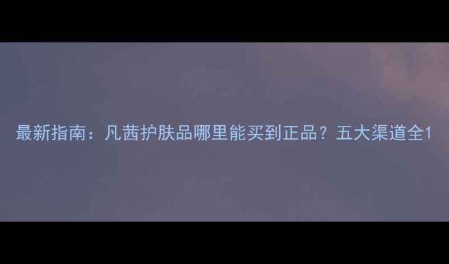 图片 最新指南：凡茜护肤品哪里能买到正品？五大渠道全1