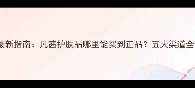 图片 最新指南：凡茜护肤品哪里能买到正品？五大渠道全2