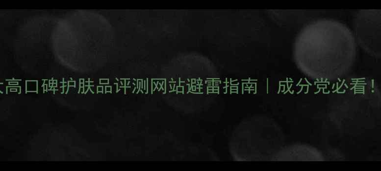 图片 最新榜单10大高口碑护肤品评测网站避雷指南｜成分党必看！亲测有用！2