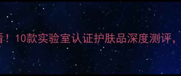 图片 最新榜单保湿紧致成分党必看！10款实验室认证护肤品深度测评，敏感肌抗初老人群选购指南1