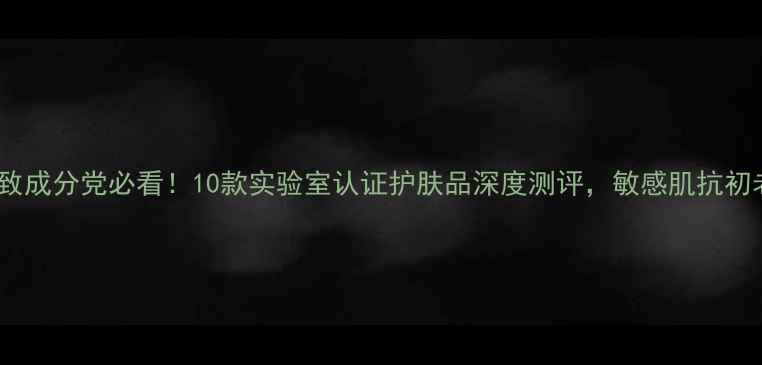 图片 最新榜单保湿紧致成分党必看！10款实验室认证护肤品深度测评，敏感肌抗初老人群选购指南2