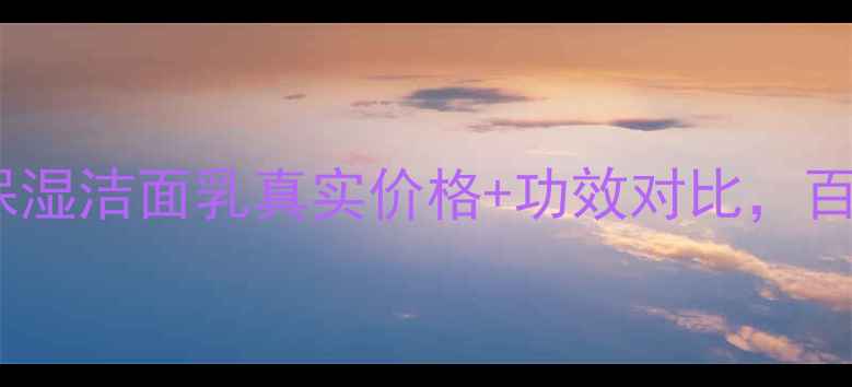 图片 最新测评！百花翠保湿洁面乳真实价格+功效对比，百元内值不值得囤？2