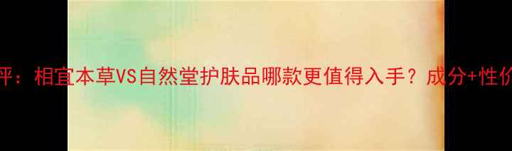 图片 最新测评：相宜本草VS自然堂护肤品哪款更值得入手？成分+性价比对比