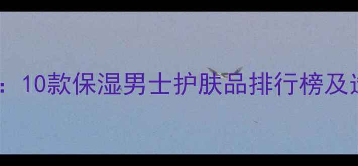 图片 最新评测：10款保湿男士护肤品排行榜及选购指南2