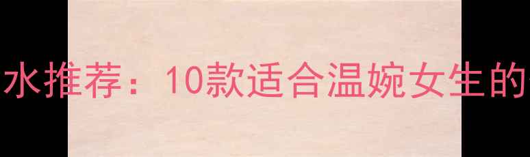 图片 最温柔气质香水推荐：10款适合温婉女生的优雅香氛指南