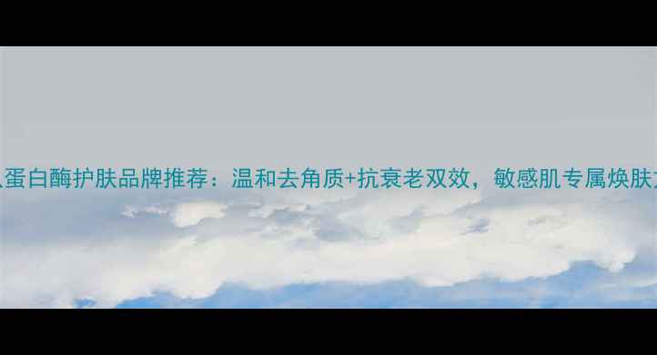 图片 木瓜蛋白酶护肤品牌推荐：温和去角质+抗衰老双效，敏感肌专属焕肤方案