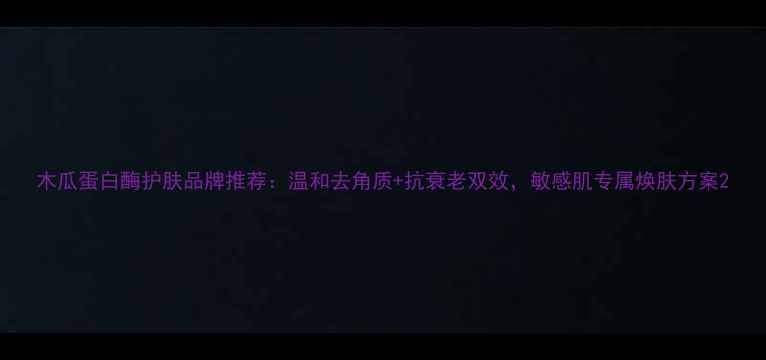 图片 木瓜蛋白酶护肤品牌推荐：温和去角质+抗衰老双效，敏感肌专属焕肤方案2