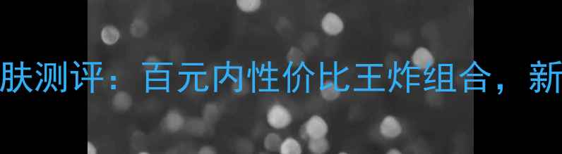 图片 朱莉寇基础护肤测评：百元内性价比王炸组合，新手入门必看！