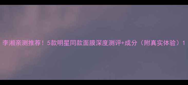 图片 李湘亲测推荐！5款明星同款面膜深度测评+成分（附真实体验）1