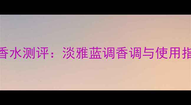 图片 杜嘉班纳淡蓝女士香水测评：淡雅蓝调香调与使用指南（附真人试香）