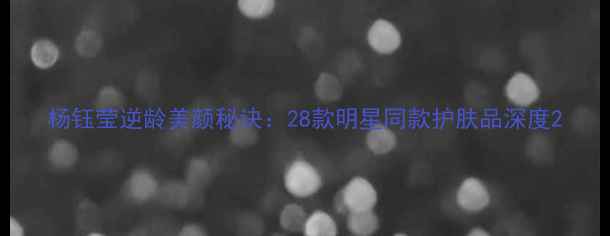 图片 杨钰莹逆龄美颜秘诀：28款明星同款护肤品深度2