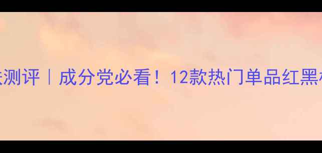 图片 极尚国货护肤测评｜成分党必看！12款热门单品红黑榜+平价替代1