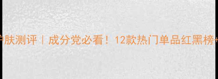 图片 极尚国货护肤测评｜成分党必看！12款热门单品红黑榜+平价替代2