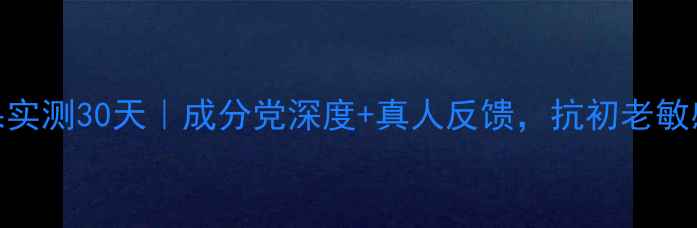 图片 极蕊护肤品效果实测30天｜成分党深度+真人反馈，抗初老敏感肌修复全攻略