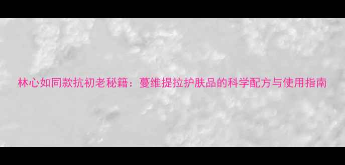 图片 林心如同款抗初老秘籍：蔓维提拉护肤品的科学配方与使用指南