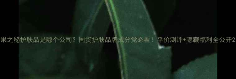 图片 果之秘护肤品是哪个公司？国货护肤品牌成分党必看！平价测评+隐藏福利全公开2