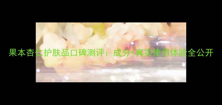 图片 果本杏仁护肤品口碑测评：成分+真实使用体验全公开