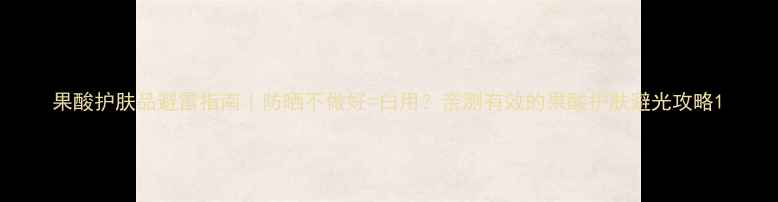 图片 果酸护肤品避雷指南｜防晒不做好=白用？亲测有效的果酸护肤避光攻略1