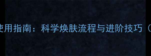 图片 柏氏护肤品全步骤使用指南：科学焕肤流程与进阶技巧（含肤质适配方案）2