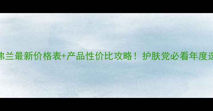 图片 格兰玛弗兰最新价格表+产品性价比攻略！护肤党必看年度选购指南