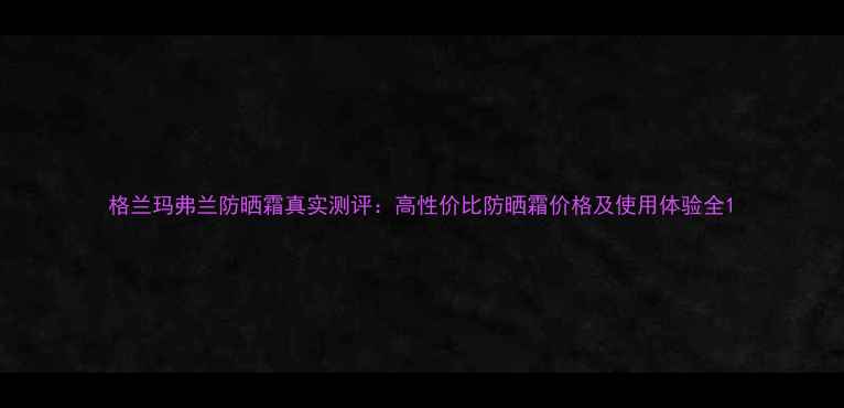 图片 格兰玛弗兰防晒霜真实测评：高性价比防晒霜价格及使用体验全1