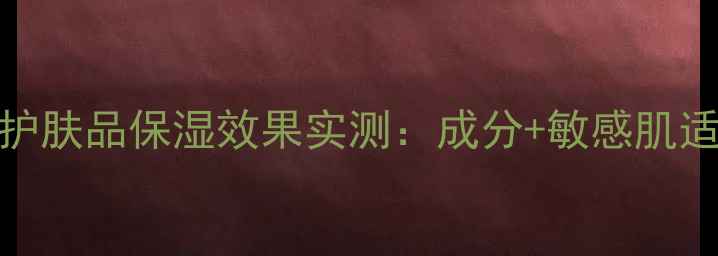 图片 格蕾缇护肤品保湿效果实测：成分+敏感肌适用指南