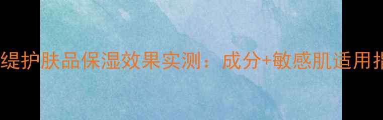 图片 格蕾缇护肤品保湿效果实测：成分+敏感肌适用指南1