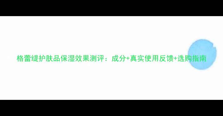图片 格蕾缇护肤品保湿效果测评：成分+真实使用反馈+选购指南